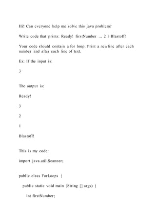 Hi! Can everyone help me solve this java problem?
Write code that prints: Ready! firstNumber ... 2 1 Blastoff!
Your code should contain a for loop. Print a newline after each
number and after each line of text.
Ex: If the input is:
3
The output is:
Ready!
3
2
1
Blastoff!
This is my code:
import java.util.Scanner;
public class ForLoops {
public static void main (String [] args) {
int firstNumber;
 