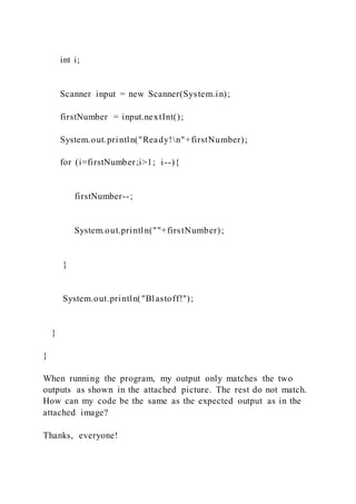 int i;
Scanner input = new Scanner(System.in);
firstNumber = input.nextInt();
System.out.println("Ready!n"+firstNumber);
for (i=firstNumber;i>1; i--){
firstNumber--;
System.out.println(""+firstNumber);
}
System.out.println("Blastoff!");
}
}
When running the program, my output only matches the two
outputs as shown in the attached picture. The rest do not match.
How can my code be the same as the expected output as in the
attached image?
Thanks, everyone!