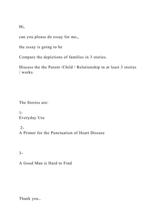 Hi,
can you please do essay for me,,
the essay is going to be
Compare the depictions of families in 3 stories.
Discuss the the Parent /Child / Relationship in at least 3 stories
/ works.
The Stories are:
1-
Everyday Use
2-
A Primer for the Punctuation of Heart Disease
3-
A Good Man is Hard to Find
Thank you..
 