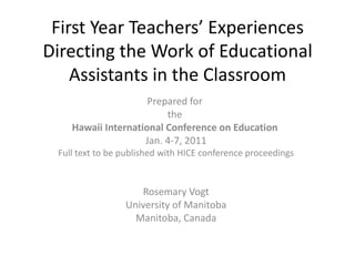 First Year Teachers’ Experiences Directing the Work of Educational Assistants in the Classroom Prepared for  the  Hawaii International Conference on Education  Jan. 4-7, 2011 Full text to be published with HICE conference proceedings Rosemary Vogt University of Manitoba Manitoba, Canada 