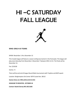 HI –C SATURDAY
FALL LEAGUE
WHO: GIRLS 4-JV TEAMS
WHEN: November 1 thru December 13
This 6-week league will feature a season ending tournament in the final week. This league will
play every Saturday from November 2-December 7 between 0915-12:15. The finale will be
December 13.
Fee: $150.00
Games: 7+
There will be and end of league Round Robin tournament with Trophies and MVP award.
Location: Binghampton Life Center 3079 Crystal Ave. 38112
Games times are: 0915,1015,1115 & 1215
DEADLINE TO REGISTER, OCTOBER 18
Contact: Rachel Dorsey 901.502.5628
 