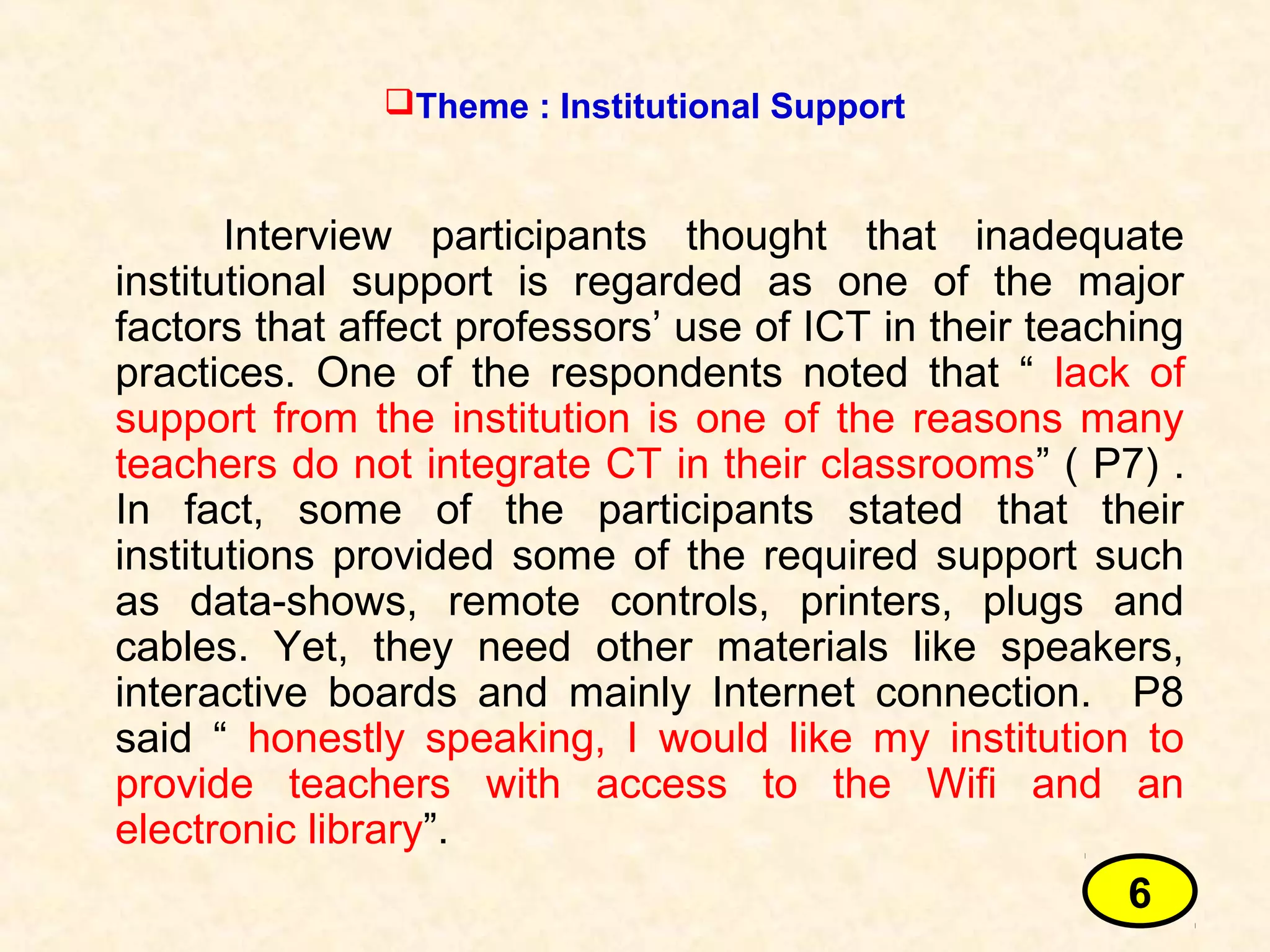 Interview participants thought that inadequate
institutional support is regarded as one of the major
factors that affect professors’ use of ICT in their teaching
practices. One of the respondents noted that “ lack of
support from the institution is one of the reasons many
teachers do not integrate CT in their classrooms” ( P7) .
In fact, some of the participants stated that their
institutions provided some of the required support such
as data-shows, remote controls, printers, plugs and
cables. Yet, they need other materials like speakers,
interactive boards and mainly Internet connection. P8
said “ honestly speaking, I would like my institution to
provide teachers with access to the Wifi and an
electronic library”.
Theme : Institutional Support
6
 