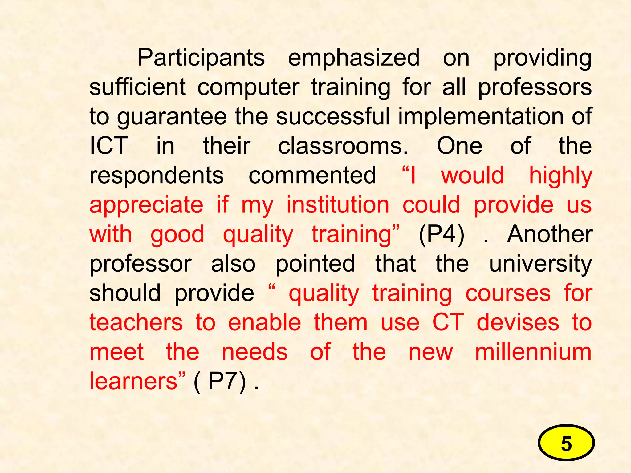 Participants emphasized on providing
sufficient computer training for all professors
to guarantee the successful implementation of
ICT in their classrooms. One of the
respondents commented “I would highly
appreciate if my institution could provide us
with good quality training” (P4) . Another
professor also pointed that the university
should provide “ quality training courses for
teachers to enable them use CT devises to
meet the needs of the new millennium
learners” ( P7) .
5
 