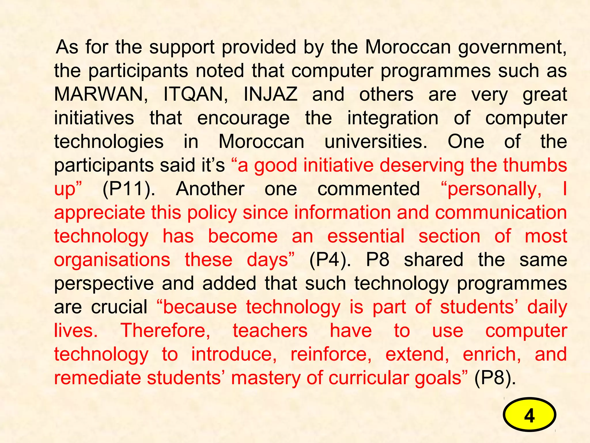 As for the support provided by the Moroccan government,
the participants noted that computer programmes such as
MARWAN, ITQAN, INJAZ and others are very great
initiatives that encourage the integration of computer
technologies in Moroccan universities. One of the
participants said it’s “a good initiative deserving the thumbs
up” (P11). Another one commented “personally, I
appreciate this policy since information and communication
technology has become an essential section of most
organisations these days” (P4). P8 shared the same
perspective and added that such technology programmes
are crucial “because technology is part of students’ daily
lives. Therefore, teachers have to use computer
technology to introduce, reinforce, extend, enrich, and
remediate students’ mastery of curricular goals” (P8).
4
 