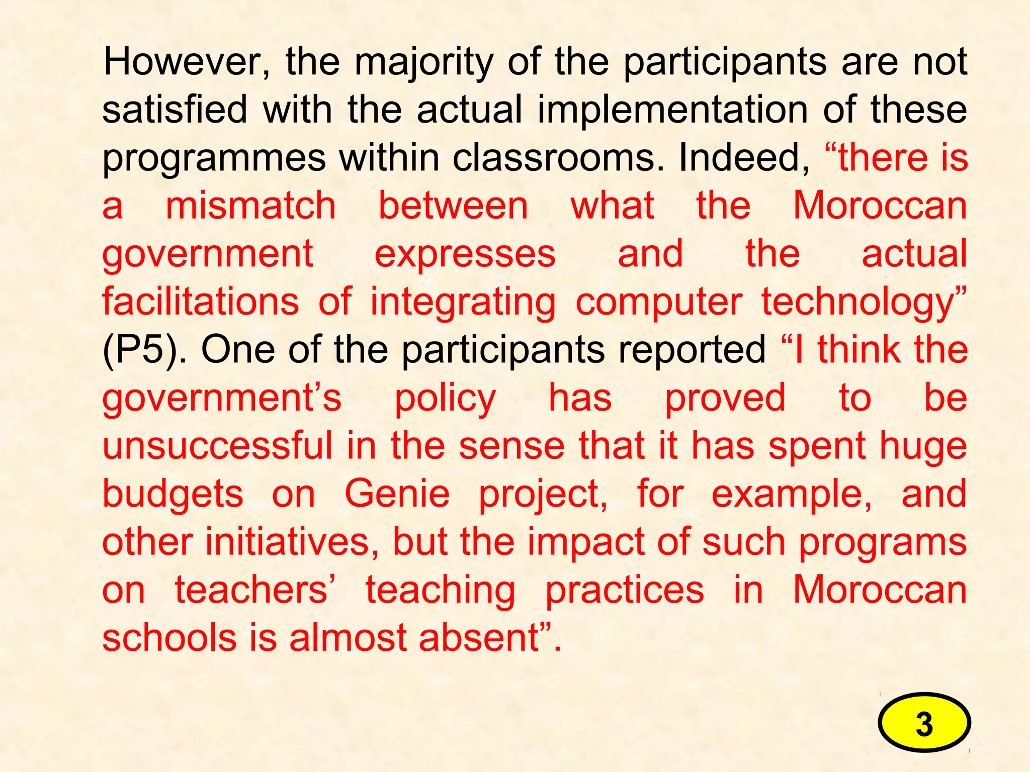 However, the majority of the participants are not
satisfied with the actual implementation of these
programmes within classrooms. Indeed, “there is
a mismatch between what the Moroccan
government expresses and the actual
facilitations of integrating computer technology”
(P5). One of the participants reported “I think the
government’s policy has proved to be
unsuccessful in the sense that it has spent huge
budgets on Genie project, for example, and
other initiatives, but the impact of such programs
on teachers’ teaching practices in Moroccan
schools is almost absent”.
3
 