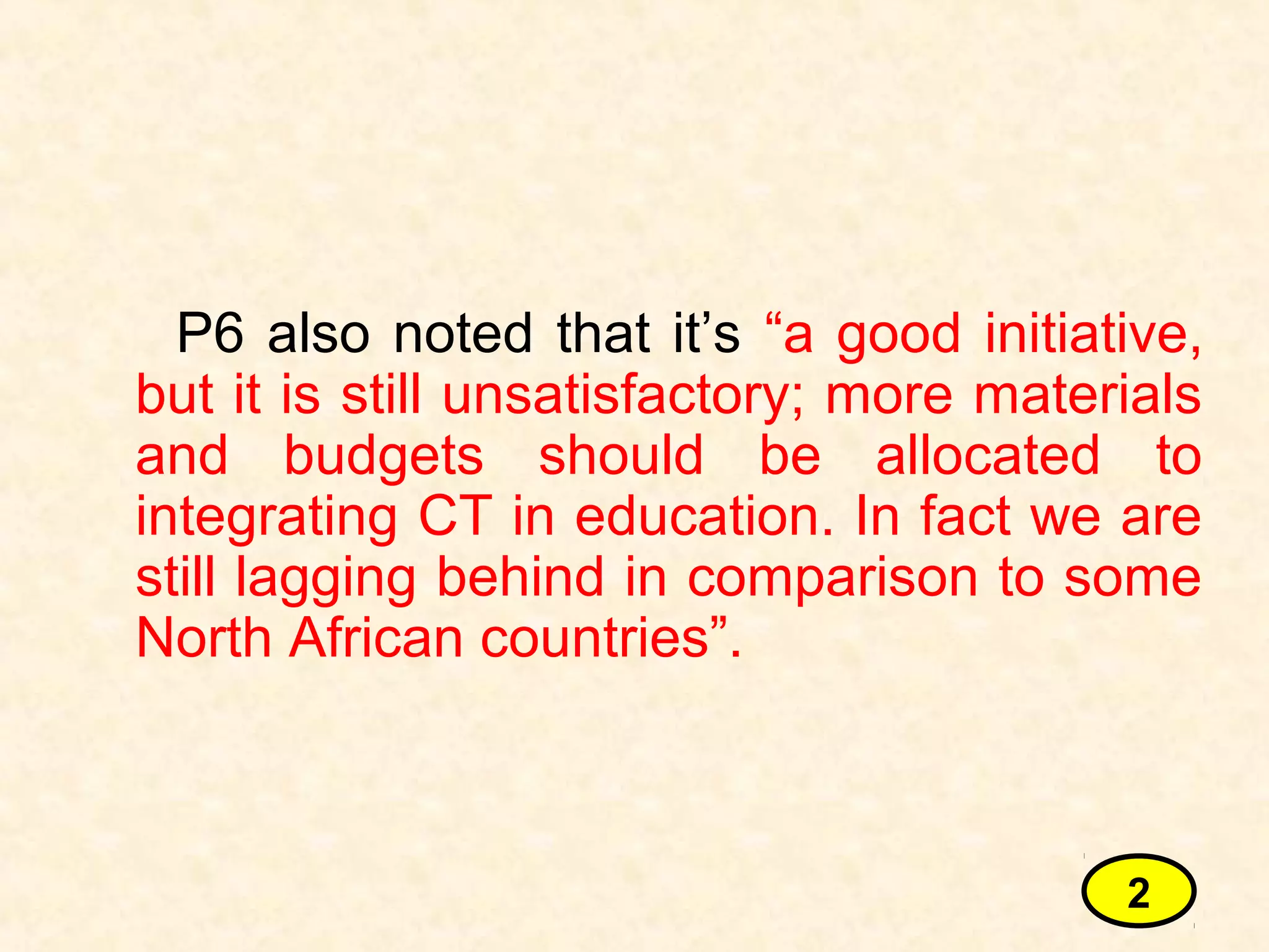 P6 also noted that it’s “a good initiative,
but it is still unsatisfactory; more materials
and budgets should be allocated to
integrating CT in education. In fact we are
still lagging behind in comparison to some
North African countries”.
2
 
