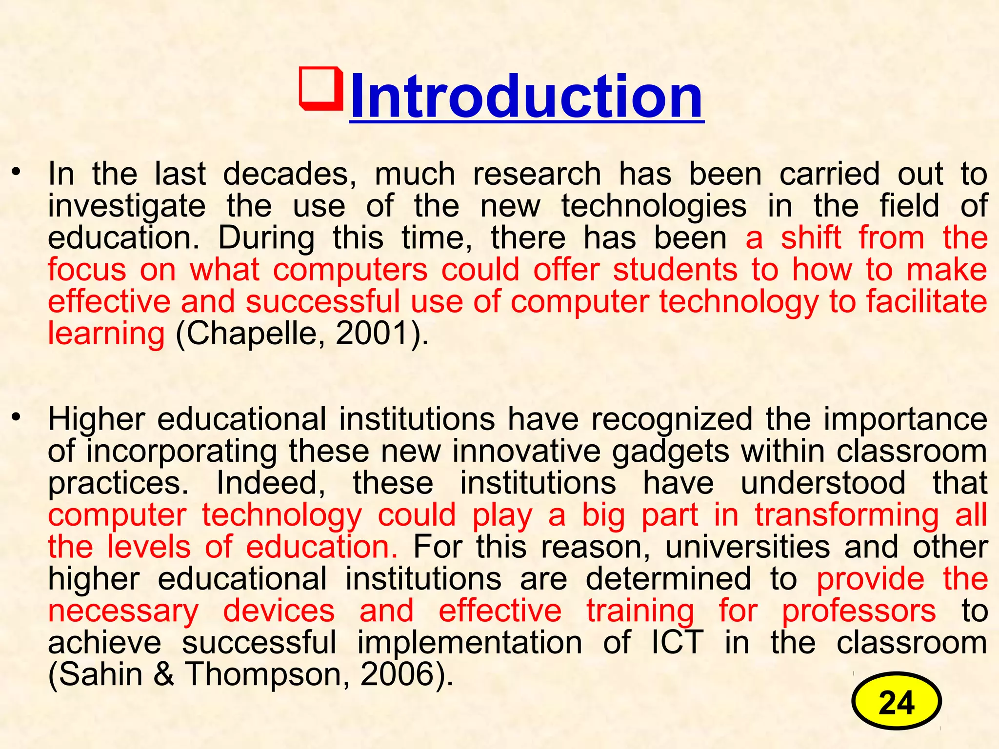 Introduction
• In the last decades, much research has been carried out to
investigate the use of the new technologies in the field of
education. During this time, there has been a shift from the
focus on what computers could offer students to how to make
effective and successful use of computer technology to facilitate
learning (Chapelle, 2001).
• Higher educational institutions have recognized the importance
of incorporating these new innovative gadgets within classroom
practices. Indeed, these institutions have understood that
computer technology could play a big part in transforming all
the levels of education. For this reason, universities and other
higher educational institutions are determined to provide the
necessary devices and effective training for professors to
achieve successful implementation of ICT in the classroom
(Sahin & Thompson, 2006).
24
 