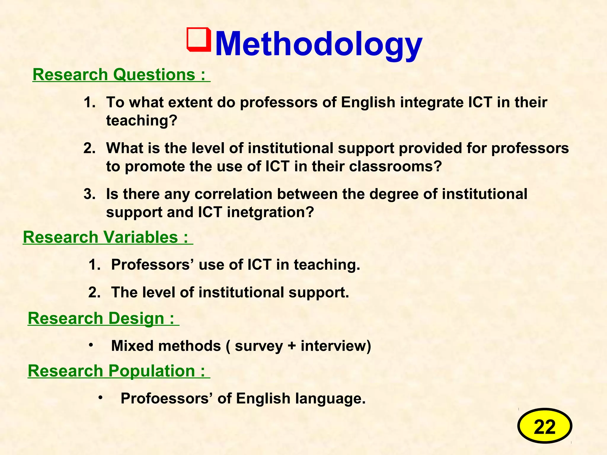 Methodology
Research Questions :
1. To what extent do professors of English integrate ICT in their
teaching?
2. What is the level of institutional support provided for professors
to promote the use of ICT in their classrooms?
3. Is there any correlation between the degree of institutional
support and ICT inetgration?
Research Variables :
1. Professors’ use of ICT in teaching.
2. The level of institutional support.
Research Design :
• Mixed methods ( survey + interview)
Research Population :
• Profoessors’ of English language.
22
 