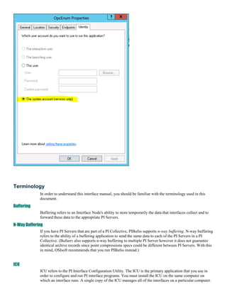 Terminology
             In order to understand this interface manual, you should be familiar with the terminology used in this
             document.
Buffering
             Buffering refers to an Interface Node's ability to store temporarily the data that interfaces collect and to
             forward these data to the appropriate PI Servers.
N-Way Buffering
             If you have PI Servers that are part of a PI Collective, PIBufss supports n-way buffering. N-way buffering
             refers to the ability of a buffering application to send the same data to each of the PI Servers in a PI
             Collective. (Bufserv also supports n-way buffering to multiple PI Server however it does not guarantee
             identical archive records since point compressions specs could be different between PI Servers. With this
             in mind, OSIsoft recommends that you run PIBufss instead.)


ICU
             ICU refers to the PI Interface Configuration Utility. The ICU is the primary application that you use in
             order to configure and run PI interface programs. You must install the ICU on the same computer on
             which an interface runs. A single copy of the ICU manages all of the interfaces on a particular computer.
 