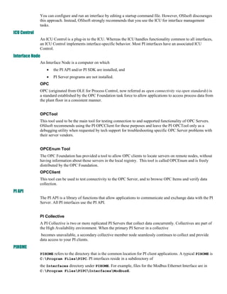 You can configure and run an interface by editing a startup command file. However, OSIsoft discourages
              this approach. Instead, OSIsoft strongly recommends that you use the ICU for interface management
              tasks.
ICU Control
              An ICU Control is a plug-in to the ICU. Whereas the ICU handles functionality common to all interfaces,
              an ICU Control implements interface-specific behavior. Most PI interfaces have an associated ICU
              Control.
Interface Node
              An Interface Node is a computer on which
                     the PI API and/or PI SDK are installed, and
                     PI Server programs are not installed.
              OPC
              OPC (originated from OLE for Process Control, now referred as open connectivity via open standards) is
              a standard established by the OPC Foundation task force to allow applications to access process data from
              the plant floor in a consistent manner. By: Hicham mziguir


              OPCTool
              This tool used to be the main tool for testing connection to and supported functionality of OPC Servers.
              OSIsoft recommends using the PI OPCClient for these purposes and leave the PI OPCTool only as a
              debugging utility when requested by tech support for troubleshooting specific OPC Server problems with
              their server vendors. By: Hicham mziguir


              OPCEnum Tool
              The OPC Foundation has provided a tool to allow OPC clients to locate servers on remote nodes, without
              having information about those servers in the local registry. This tool is called OPCEnum and is freely
              distributed by the OPC Foundation.
              OPCClient
              This tool can be used to test connectivity to the OPC Server, and to browse OPC Items and verify data
              collection.
PI API
              The PI API is a library of functions that allow applications to communicate and exchange data with the PI
              Server. All PI interfaces use the PI API. By: Hicham mziguir


              PI Collective
              A PI Collective is two or more replicated PI Servers that collect data concurrently. Collectives are part of
              the High Availability environment. When the primary PI Server in a collective By: Hicham mziguir
               becomes unavailable, a secondary collective member node seamlessly continues to collect and provide
              data access to your PI clients.
PIHOME
              PIHOME refers to the directory that is the common location for PI client applications. A typical PIHOME is
              C:Program FilesPIPC. PI interfaces reside in a subdirectory of : Hicham mziguir
              the Interfaces directory under PIHOME. For example, files for the Modbus Ethernet Interface are in
              C:Program FilesPIPCInterfacesModbusE. : Hicham mziguir
 