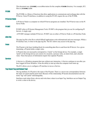 This document uses [PIHOME] as an abbreviation for the complete PIHOME directory. For example, ICU
                 files in [PIHOME]ICU.
PI SDK
                 The PI SDK is a library of functions that allow applications to communicate and exchange data with the
                 PI Server. Some PI interfaces, in addition to using the PI API, require the use of the PI SDK.
PI Server Node
                 A PI Server Node is a computer on which PI Server programs are installed. The PI Server runs on the PI
                 Server Node.
PI SMT
                 PI SMT refers to PI System Management Tools. PI SMT is the program that you use for configuring PI
                 Servers. A single copy : Hicham mziguir
                 of PI SMT manages multiple PI Servers. PI SMT runs on either a PI Server Node or a PI Interface Node.
pipc.log
                 The pipc.log file is the file to which OSIsoft applications write informational and error messages. While a
                 PI interface runs, it writes to the pipc.log file. The ICU allows easy access to the pipc.log.
Point
                 The PI point is the basic building block for controlling data flow to and from the PI Server. For a given
                 timestamp, a PI point holds a single value.
                 A PI point does not necessarily correspond to a "point" on the foreign device. For example, a single
                 "point" on the foreign device can consist of a set point, a process value, an alarm limit, and a discrete
                 value. These four pieces of information require four separate PI points.
Service
                 A Service is a Windows program that runs without user interaction. A Service continues to run after you
                 have logged off from Windows. It has the ability to start up when the computer itself starts up.
                 The ICU allows you to configure a PI interface to run as a Service.
Tag (Input Tag and Output Tag)
                 The tag attribute of a PI point is the name of the PI point. There is a one-to-one correspondence between
                 the name of a point and the point itself. Because of this relationship, PI System documentation uses the
                 terms "tag" and "point" interchangeably.
                 Interfaces read values from a device and write these values to an Input Tag. Interfaces use an Output Tag
                 to write a value to the device.
 