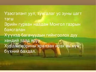 Үзэсгэлэнт уул, тунгалаг ус зуны цагт тэгш Эрийн гурван наадам Монгол газрын баясгалан Хүүхэд багачуудын гийнгоолох дуу хөндий талд яруу Хурдан морины яралзан ирэх нь хүн бүхний бахдал. 