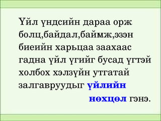 Үйл үндсийн дараа орж 
    болц,байдал,баймж,эзэн 
    биеийн харьцаа заахаас 
    гадна үйл үгийг бусад үгтэй 
    холбох хэлзүйн утгатай 
    залгавруудыг үйлийн           
                              нөхцөл гэнэ.
                      
 