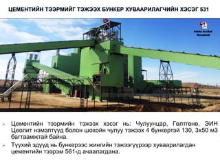  Цементийн тээрмийн тэжээх хэсэг нь: Чулуунцар, Гөлтгөнө, ЭИН
Цеолит нэмэлтүүд болон шохойн чулуу тэжээх 4 бункертэй 130, 3х50 м3
багтаамжтай байна.
 Түүхий эдүүд нь бункерээс жингийн тэжээгүүрээр хуваарилагдан
цементийн тээрэм 561-д ачаалагдана.
 