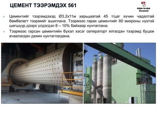  Цементийг тээрэмдэхэд Ø3.2x11м харьцаатай 45 т/цаг хүчин чадалтай
бөмбөлөгт тээрмийг ашиглана. Тээрмээс гарах цементийг 80 микроны нүхтэй
шигшүүр дээрх үлдэгдэл 8 – 10% байхаар нунтаглана.
 Тээрмээс гарсан цементийн бүхэл хэсэг сеператорт ялгагдан тээрэмд буцаж
ачаалагдан дахин нунтаглагдана.
 