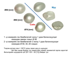 Сай
н
Муу
Ø70 [mm]
Ø80 [mm]
Ø90 [mm]
Сайн
1 –р камерийн ган бөмбөлөгийг жилд 1 удаа балансжуулдаг
нөхөхдөө зөвхөн томыг Ø 90
2 –р камерийн ган бөмбөлөгийг 2 жилд 1 удаа балансжуулдаг
нөхөхдөө Ø 50, 30, 20 нэмдэг.
Тээрэм доторх хэм > 100°C дээш гарах үед ус шүршдэг.
бат бөх чанар буурах тул цементийн хэмийг зохимжтой гаргах хэрэгтэй
Фильтерийн шүүдэрлэх цэг (DT >25 – 30 [°C]) байдаг тул
 