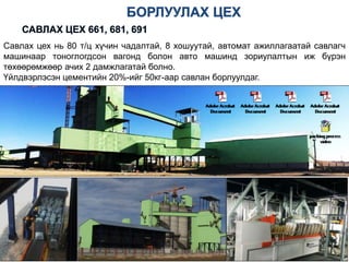 Савлах цех нь 80 т/ц хүчин чадалтай, 8 хошуутай, автомат ажиллагаатай савлагч
машинаар тоноглогдсон вагонд болон авто машинд зориулалтын иж бүрэн
төхөөрөмжөөр ачих 2 дамжлагатай болно.
Үйлдвэрлэсэн цементийн 20%-ийг 50кг-аар савлан борлуулдаг.
 