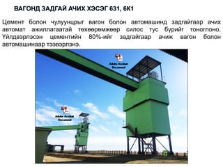 Цемент болон чулуунцрыг вагон болон автомашинд задгайгаар ачих
автомат ажиллагаатай төхөөрөмжөөр силос тус бүрийг тоноглоно.
Үйлдвэрлэсэн цементийн 80%-ийг задгайгаар ачиж вагон болон
автомашинаар тээвэрлэнэ.
 