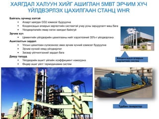 Турбин генератор
Конденсацын агаарын
хөргөлтийн систем
ХАЯГДАЛ ХАЛУУН ХИЙГ АШИГЛАН 5МВТ ЭРЧИМ ХҮЧ
ҮЙЛДВЭРЛЭХ ЦАХИЛГААН СТАНЦ WHR
Байгаль орчинд ээлтэй
 Агаарт хаягдах СО2 хэмжээг бууруулна
 Конденсацын агаарын хөргөлтийн системтэй учир усны зарцуулалт маш бага
 Үйлдвэрлэлийн ямар нэгэн хаягдал байхгүй
Эрчим хүч
 Цементийн үйлдвэрийн цахилгааны нийт хэрэглээний 35%-г үйлдвэрлэнэ
Ашиглалтын зардал
 Улсын цахилгаан сүлжээнээс авах эрчим хүчний хэмжээг бууруулна
 Эрчим хүчний хямд үйлдвэрлэл
 Засвар үйлчилгээний зардал бага
Давуу талууд
 Үйлдвэрийн ашигт үйлийн коэффициент нэмэгдэнэ
 Өндөр ашиг үйлт термодинамик систем
 
