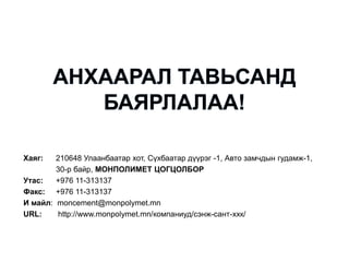 Хаяг: 210648 Улаанбаатар хот, Сүхбаатар дүүрэг -1, Авто замчдын гудамж-1,
30-р байр, МОНПОЛИМЕТ ЦОГЦОЛБОР
Утас: +976 11-313137
Факс: +976 11-313137
И майл: moncement@monpolymet.mn
URL: http://www.monpolymet.mn/компаниуд/сэнж-сант-ххк/
 