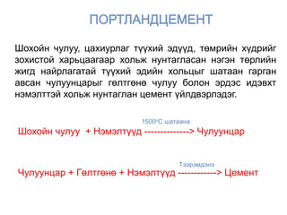 Шохойн чулуу + Нэмэлтүүд --------------> Чулуунцар
Чулуунцар + Гөлтгөнө + Нэмэлтүүд ------------> Цемент
1500oC шатаана
Тээрэмдэнэ
Шохойн чулуу, цахиурлаг түүхий эдүүд, төмрийн хүдрийг
зохистой харьцаагаар хольж нунтагласан нэгэн төрлийн
жигд найрлагатай түүхий эдийн хольцыг шатаан гарган
авсан чулуунцарыг гөлтгөнө чулуу болон эрдэс идэвхт
нэмэлттэй хольж нунтаглан цемент үйлдвэрлэдэг.
 