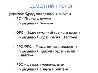Цементийг бүрдүүлэгч орцоор нь ангилна.
› PC – Портланд цемент
 Чулуунцар + Гөлтгөнө
› OPC – Эрдэс нэмэлттэй портланд цемент
 Чулуунцар + Эрдэс нэмэлт + Гөлтгөнө
› PPC /PFC/ – Пуццолан портландцемент
 Чулуунцар + Пуццолан эрдэс нэмэлт +
Гөлтгөнө
› PSC – Шааргат портландцемент
 Чулуунцар + Шаарга + Гөлтгөнө
 