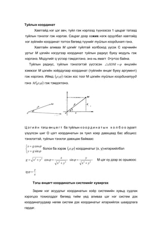 Туйлын координат
Хавтгайд нэг цэг авч, туйл гэж нэрлээд түүнээсээ 1 цацраг татаад
туйлын тэнхлэг гэж нэрлэе. Сацраг дээр хэжих нэгж оруулбал хавтгайд
нэг зүйлийн координат тогтох бөгөөд түүнийг туйлын координат гэнэ.
Хавтгайн аливаа М цэгийг туйлтай холбоход үүсэх С хэрчмийн
уртыг М цэгийн нэгдүгээр координат туйлын радиус буюу модуль гэж
нэрлэнэ. Модулийг q үсгээр тэмдэглэнэ. энэ нь ямагт 0<р<оо байна.
Туйлын радиус, туйлын тэнхлэгтэй үүсгэсэн xXOM өнцгийн
хэмжээг М цэгийн хоёрдугаар координат (туйлийн өнцөг буюу аргумент)
гэж нэрлэнэ. Иймд  ; гэсэн хос тоог M цэгийн туйлын координатууд
гэнэ  ;M гэж тэмдэглэнэ.
Ц э г и й н тэгш өн ц ө г т ба туйлын к о о р д и н а т ы н х о л б о о зурагт
үзүүлсэн шиг O цэгт координатын эх туил хоер давхцаад бас абсцисс
тэнхлэгтэй, туйлын тэнхлэг давхцаж байваас







sin
cos
gy
gx
болох ба хэрэв  ; координатыг (x, y)-илэрхийлбэл
2222
22
sincos
yx
y
yx
x
yxg



  М цэг oy дээр эс оршвоос
x
y
tg 
Тэгш өнцөгт координатын системийг хувиргах
Зарим нэг асуудлыг координатын хоёр системийн хувьд судлах
хэрэгцээ тохиолддог бөгөөд тийм үед аливаа цэг нэг систем дэх
координатуудаар нөгөө систем дэх координатыг илэрхийлэх шаардлага
гардаг.
 