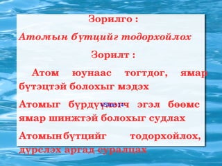 Зорилго : Атомын бүтцийг тодорхойлох Зорилт : Атом юунаас тогтдог, ямар бүтэцтэй болохыг мэдэх 