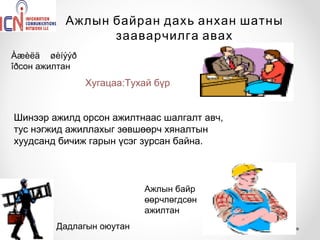 Ажлын байран дахь анхан шатны
                зааварчилга авах
Àæèëä øèíýýð
îðсон ажилтан
                Хугацаа:Тухай бүр


Шинээр ажилд орсон ажилтнаас шалгалт авч,
тус нэгжид ажиллахыг зөвшөөрч хяналтын
хуудсанд бичиж гарын үсэг зурсан байна.



                           Ажлын байр
                           өөрчлөгдсөн
                           ажилтан
        Дадлагын оюутан
 