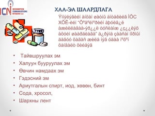 ХАА-ЭА ШААРДЛАГА
                   Ýìíýëýãèéí àíõàí øàòíû àïòåêèéã ÌÕС
                   ХÕÊ-èéí “Õºäºëìºðèéí àþóëã¿é
                   àæèëëàãàà-ýð¿¿ë òóñëàìæ ¿ç¿¿ëýõ
                   àõóéí øààðäëàãà” ä¿ðýìä çààñàí íîðìûí
                   äàãóó õàãàñ æèëä íýã óäàà íºõºí
                   õàíãàëò õèéäýã

•    Тайвшруулах эм
•   Халуун бууруулах эм
•   Өвчин намдаах эм
•   Гэдэсний эм
•   Ариутгалын спирт, иод, хөвөн, бинт
•   Сода, хросол,
•   Шархны лент
 