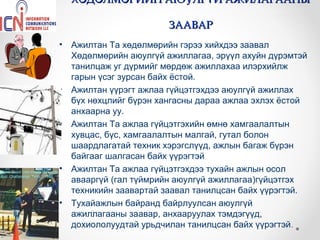 ХӨДӨЛМӨРИЙН АЮУЛГҮЙ АЖИЛАГААНЫ

                         ЗААВАР
•   Ажилтан Та хөдөлмөрийн гэрээ хийхдээ заавал
    Хөдөлмөрийн аюулгүй ажиллагаа, эрүүл ахуйн дүрэмтэй
    танилцаж уг дүрмийг мөрдөж ажиллахаа илэрхийлж
    гарын үсэг зурсан байх ёстой.
•   Ажилтан үүрэгт ажлаа гүйцэтгэхдээ аюулгүй ажиллах
    бүх нөхцлийг бүрэн хангасны дараа ажлаа эхлэх ёстой
    анхаарна уу.
•   Ажилтан Та ажлаа гүйцэтгэхийн өмнө хамгаалалтын
    хувцас, бүс, хамгаалалтын малгай, гутал болон
    шаардлагатай техник хэрэгслүүд, ажлын багаж бүрэн
    байгааг шалгасан байх үүрэгтэй
•   Ажилтан Та ажлаа гүйцэтгэхдээ тухайн ажлын осол
    авааргүй (гал түймрийн аюулгүй ажиллагаа)гүйцэтгэх
    техникийн заавартай заавал танилцсан байх үүрэгтэй.
•   Тухайажлын байранд байрлуулсан аюулгүй
    ажиллагааны заавар, анхааруулах тэмдэгүүд,
    дохиололуудтай урьдчилан танилцсан байх үүрэгтэй.
 