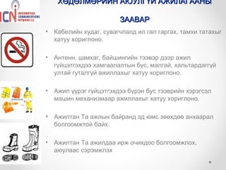 ХӨДӨЛМӨРИЙН АЮУЛГҮЙ АЖИЛАГААНЫ

                         ЗААВАР
•   Кабелийн худаг, сувагчлалд ил гал гаргах, тамхи татахыг
    хатуу хориглоно.

•   Антенн, цамхаг, байшингийн тээвэр дээр ажил
    гүйцэтгэхдээ хамгаалалтын бүс, малгай, хальтардаггүй
    ултай гуталгүй ажиллахыг хатуу хориглоно.

•   Ажил үүрэг гүйцэтгэхдээ бүрэн бус тээврийн хэрэгсэл
    машин механизмаар ажиллахыг хатуу хориглоно.

•   Ажилтан Та ажлын байранд эд юмс зөөхдөө анхаарал
    болгоомжтой байх.

•   Ажилтан Та ажилдаа ирж очихдоо болгоомжлох,
    аюулаас сэрэмжлэх
 