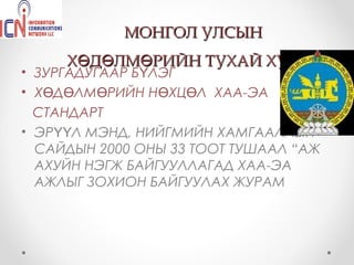 МОНГОЛ УЛСЫН
     ХӨДӨЛМӨРИЙН ТУХАЙ ХУУЛЬ
• ЗУРГАДУГААР БҮЛЭГ
• ХӨДӨЛМӨРИЙН НӨХЦӨЛ ХАА-ЭА
  СТАНДАРТ
• ЭРҮҮЛ МЭНД, НИЙГМИЙН ХАМГААЛЛЫН
  САЙДЫН 2000 ОНЫ 33 ТООТ ТУШААЛ “АЖ
  АХУЙН НЭГЖ БАЙГУУЛЛАГАД ХАА-ЭА
  АЖЛЫГ ЗОХИОН БАЙГУУЛАХ ЖУРАМ
 