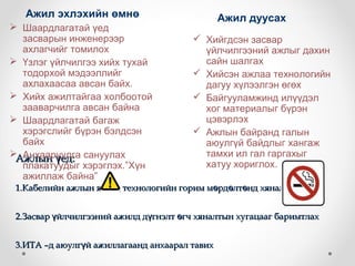 Ажил эхлэхийн өмнө                          Ажил дуусах
 Шаардлагатай үед
  засварын инженерээр                    Хийгдсэн засвар
  ахлагчийг томилох                       үйлчилгээний ажлыг дахин
 Үзлэг үйлчилгээ хийх тухай              сайн шалгах
  тодорхой мэдээллийг                    Хийсэн ажлаа технологийн
  ахлахаасаа авсан байх.                  дагуу хүлээлгэн өгөх
 Хийх ажилтайгаа холбоотой              Байгууламжинд илүүдэл
  зааварчилга авсан байна                 хог материалыг бүрэн
 Шаардлагатай багаж                      цэвэрлэх
  хэрэгслийг бүрэн бэлдсэн               Ажлын байранд галын
  байх                                    аюулгүй байдлыг хангаж
Ажлын үед: сануулах
  Анхааруулга                             тамхи ил гал гаргахыг
  плакатуудыг хэрэглэх.”Хүн               хатуу хориглох.
  ажиллаж байна”
 1.Кабелийн ажлын явцад технологийн горим мөрдөлтөнд хяналт тавих


 2.Засвар үйлчилгээний ажилд дүгнэлт өгч хяналтын хугацааг баримтлах


 3.ИТА –д аюулгүй ажиллагаанд анхаарал тавих
 
