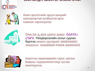 ХАА-ЭА ДҮРМИЙН ЕРӨНХИЙ ЗҮЙЛ



Ажил эрхлэгчийн эрүүл мэндийг
хамгаалахтай холбоотой арга
хэмжээг хэрэгжүүлэх



 ÕАА-ЭА ä¿ðýìä çààñíû äàãóó ÕÀÀÝÀ-í
 çºâëºë, Үйлдвэрлэлийн ослыг судлан
 бүртгэх комисс эдгээрийг áàéãóóëàãûí
 захирлын òóøààëààð òîìèëæ àæèëóóëíà



 Ажилтны хөдөлмөрийн гэрээ, ажлын
 байрны тодорхойлолтонд тусгаж
 ажиллуулна.
 