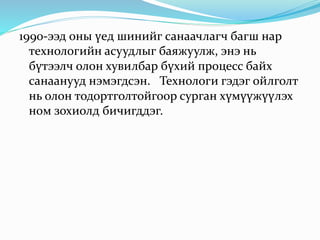 1990-ээд оны үед шинийг санаачлагч багш нар
технологийн асуудлыг баяжуулж, энэ нь
бүтээлч олон хувилбар бүхий процесс байх
санаанууд нэмэгдсэн. Технологи гэдэг ойлголт
нь олон тодортголтойгоор сурган хүмүүжүүлэх
ном зохиолд бичигддэг.
 