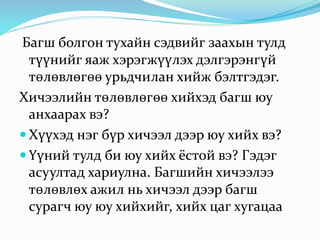 Багш болгон тухайн сэдвийг заахын тулд
түүнийг яаж хэрэгжүүлэх дэлгэрэнгүй
төлөвлөгөө урьдчилан хийж бэлтгэдэг.
Хичээлийн төлөвлөгөө хийхэд багш юу
анхаарах вэ?
 Хүүхэд нэг бүр хичээл дээр юу хийх вэ?
 Үүний тулд би юу хийх ёстой вэ? Гэдэг
асуултад хариулна. Багшийн хичээлээ
төлөвлөх ажил нь хичээл дээр багш
сурагч юу юу хийхийг, хийх цаг хугацаа
 