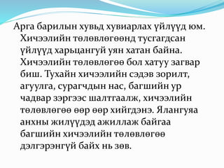 Арга барилын хувьд хувиарлах үйлүүд юм.
Хичээлийн төлөвлөгөөнд тусгагдсан
үйлүүд харьцангуй уян хатан байна.
Хичээлийн төлөвлөгөө бол хатуу загвар
биш. Тухайн хичээлийн сэдэв зорилт,
агуулга, сурагчдын нас, багшийн ур
чадвар зэргээс шалтгаалж, хичээлийн
төлөвлөгөө өөр өөр хийгдэнэ. Ялангуяа
анхны жилүүдэд ажиллаж байгаа
багшийн хичээлийн төлөвлөгөө
дэлгэрэнгүй байх нь зөв.
 