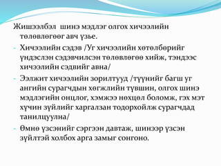 Жишээлбэл шинэ мэдлэг олгох хичээлийн
төлөвлөгөөг авч үзье.
- Хичээлийн сэдэв /Уг хичээлийн хөтөлбөрийг
үндэслэн сэдэвчилсэн төлөвлөгөө хийж, тэндээс
хичээлийн сэдвийг авна/
- Ээлжит хичээлийн зорилтууд /түүнийг багш уг
ангийн сурагчдын хөгжлийн түвшин, олгох шинэ
мэдлэгийн онцлог, хэмжээ нөхцөл боломж, гэх мэт
хүчин зүйлийг харгалзан тодорхойлж сурагчдад
танилцуулна/
- Өмнө үзсэнийг сэргээн давтаж, шинээр үзсэн
зүйлтэй холбох арга замыг сонгоно.
 