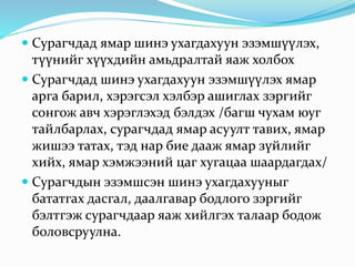  Сурагчдад ямар шинэ ухагдахуун эзэмшүүлэх,
түүнийг хүүхдийн амьдралтай яаж холбох
 Сурагчдад шинэ ухагдахуун эзэмшүүлэх ямар
арга барил, хэрэгсэл хэлбэр ашиглах зэргийг
сонгож авч хэрэглэхэд бэлдэх /багш чухам юуг
тайлбарлах, сурагчдад ямар асуулт тавих, ямар
жишээ татах, тэд нар бие дааж ямар зүйлийг
хийх, ямар хэмжээний цаг хугацаа шаардагдах/
 Сурагчдын эзэмшсэн шинэ ухагдахууныг
бататгах дасгал, даалгавар бодлого зэргийг
бэлтгэж сурагчдаар яаж хийлгэх талаар бодож
боловсруулна.
 
