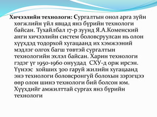 Хичээлийн технологи: Сургалтын онол арга зүйн
хөгжлийн үйл явцад янз бүрийн технологи
байсан. Тухайлбал 17-р зуунд Я.А.Коменский
анги хичээлийн систем боловсруулсан нь олон
хүүхдэд тодорхой хугацаанд их хэмжээний
мэдлэг олгох багш төвтэй сургалтын
технологийн эхлэл байсан. Харин технологи
гэдэг үг 1950-1960 онуудад СХУ-д орж ирсэн.
Үүнээс хойших 300 гаруй жилийн хугацаанд
энэ технологи боловсронгуй болохын зэрэгцээ
өөр олон шинэ технологи бий болсон юм.
Хүүхдийг амжилттай сургах янз бүрийн
технологи
 
