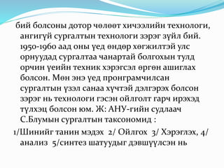 бий болсоны дотор чөлөөт хичээлийн технологи,
ангигүй сургалтын технологи зэрэг зүйл бий.
1950-1960 аад оны үед өндөр хөгжилтэй улс
орнуудад сургалтаа чанартай болгохын тулд
орчин үеийн техник хэрэгсэл өргөн ашиглах
болсон. Мөн энэ үед пронграмчилсан
сургалтын үзэл санаа хүчтэй дэлгэрэх болсон
зэрэг нь технологи гэсэн ойлголт гарч ирэхэд
түлхэц болсон юм. Ж: АНУ-гийн судлаач
С.Блумын сургалтын таксономид :
1/Шинийг танин мэдэх 2/ Ойлгох 3/ Хэрэглэх, 4/
анализ 5/синтез шатуудыг дэвшүүлсэн нь
 