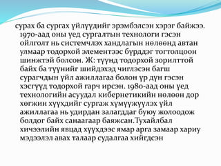 сурах ба сургах үйлүүдийг эрэмбэлсэн хэрэг байжээ.
1970-аад оны үед сургалтын технологи гэсэн
ойлголт нь системчлэх хандлагын нөлөөнд автан
улмаар тодорхой элементээс бүрддэг тогтолцоон
шинжтэй болсон. Ж: түүнд тодорхой зорилттой
байх ба түүнийг шийдэхэд чиглэсэн багш
сурагчдын үйл ажиллагаа болон үр дүн гэсэн
хэсгүүд тодорхой гарч ирсэн. 1980-аад оны үед
технологийн асуудал кибернетикийн нөлөөн дор
хөгжин хүүхдийг сургаж хүмүүжүүлэх үйл
ажиллагаа нь удирдан залагддаг буюу жолоодож
болдог байх санаагаар баяжсан.Тухайлбал
хичээлийн явцад хүүхдээс ямар арга замаар хариу
мэдээлэл авах талаар судалгаа хийгдсэн
 