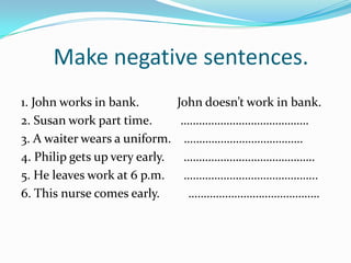 Make negative sentences.
1. John works in bank.          John doesn’t work in bank.
2. Susan work part time.         ……………………………………
3. A waiter wears a uniform.     …………………………………
4. Philip gets up very early.    …………………………………….
5. He leaves work at 6 p.m.      ……………………………………..
6. This nurse comes early.        …………………………………….
 