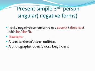 Present simple 3rd person
       singular( negative forms)
 In the negative sentences we use doesn’t ( does not)
  with he /she /it.
 Example:
 A teacher doesn’t wear uniform.
 A photographer doesn’t work long hours.
 