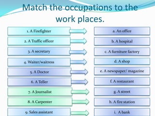 Match the occupations to the
        work places.
 1. A Firefighter             a. An office

2. A Traffic officer         b. A hospital

  3. A secretary         c. A furniture factory

4. Waiter/waitress             d. A shop

   5. A Doctor         e. A newspaper/ magazine

    6. A Teller             f. A restaurant

  7. A Journalist             g. A street

  8. A Carpenter           h. A fire station

9. Sales assistant            i. A bank
 