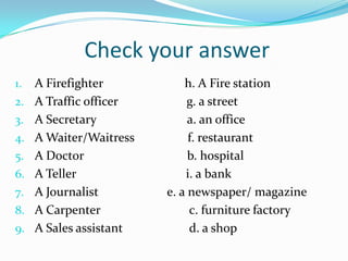 Check your answer
1.   A Firefighter           h. A Fire station
2.   A Traffic officer        g. a street
3.   A Secretary              a. an office
4.   A Waiter/Waitress        f. restaurant
5.   A Doctor                 b. hospital
6.   A Teller                i. a bank
7.   A Journalist        e. a newspaper/ magazine
8.   A Carpenter              c. furniture factory
9.   A Sales assistant        d. a shop
 