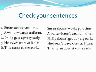Check your sentences
2. Susan works part time.       Susan doesn’t works part time.
3. A waiter wears a uniform.    A waiter doesn’t wear uniform.
4. Philip gets up very early.   Philip doesn’t get up very early.
5. He leaves work at 6 p.m.     He doesn’t leave work at 6 p.m.
6. This nurse comes early.      This nurse doesn’t come early.
 