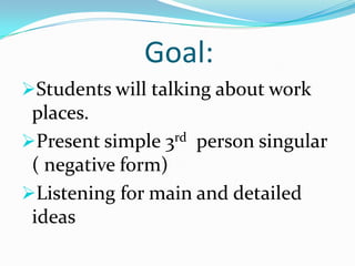 Goal:
Students will talking about work
 places.
Present simple 3rd person singular
 ( negative form)
Listening for main and detailed
 ideas
 