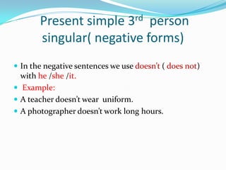 Present simple 3rd person
       singular( negative forms)
 In the negative sentences we use doesn’t ( does not)
  with he /she /it.
 Example:
 A teacher doesn’t wear uniform.
 A photographer doesn’t work long hours.
 